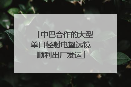 中巴合作的大型单口径射电望远镜顺利出厂发运