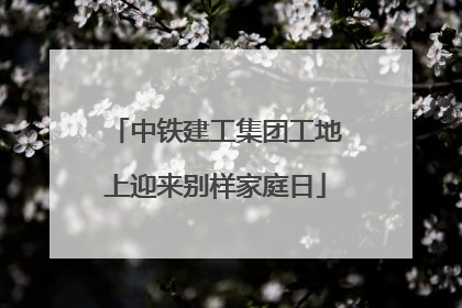 中铁建工集团工地上迎来别样家庭日