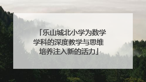 乐山城北小学为数学学科的深度教学与思维培养注入新的活力