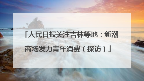 人民日报关注吉林等地：新潮商场发力青年消费（探访）