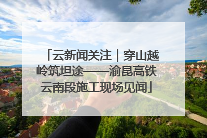 云新闻关注｜穿山越岭筑坦途——渝昆高铁云南段施工现场见闻