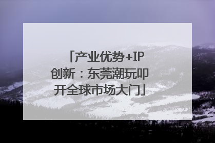 产业优势+IP创新：东莞潮玩叩开全球市场大门