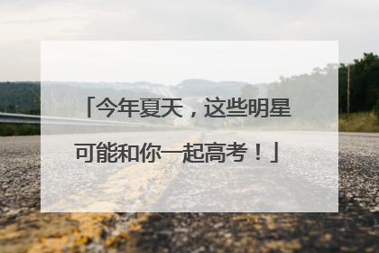 今年夏天，这些明星可能和你一起高考！