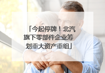 今起停牌！北汽旗下零部件企业筹划重大资产重组