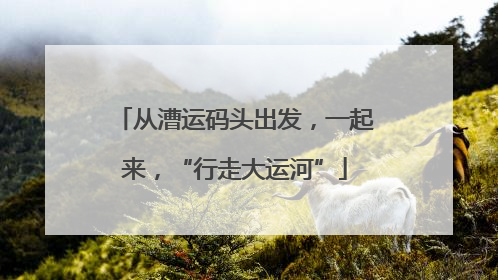从漕运码头出发，一起来，“行走大运河”