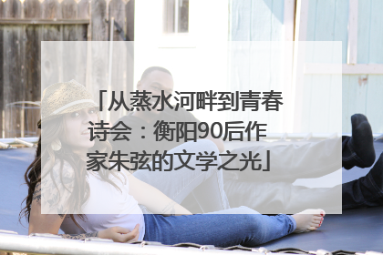 从蒸水河畔到青春诗会：衡阳90后作家朱弦的文学之光