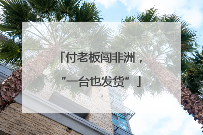 付老板闯非洲，“一台也发货”
