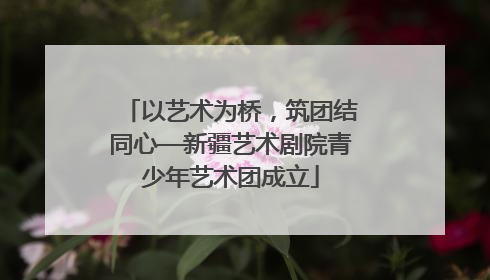 以艺术为桥，筑团结同心—新疆艺术剧院青少年艺术团成立