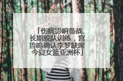伤病影响备战、长期脱队训练，宫鲁鸣确认李梦缺席今夏女篮亚洲杯