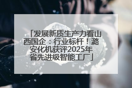 发展新质生产力看山西国企：行业标杆！潞安化机获评2025年省先进级智能工厂