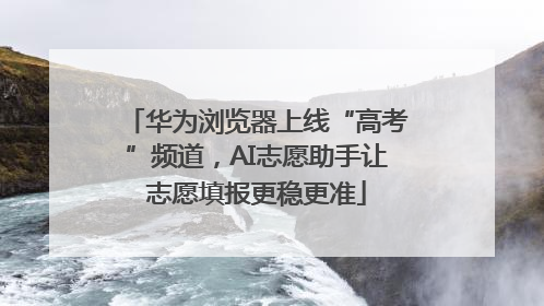 华为浏览器上线“高考”频道，AI志愿助手让志愿填报更稳更准