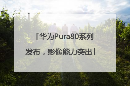 华为Pura80系列发布，影像能力突出
