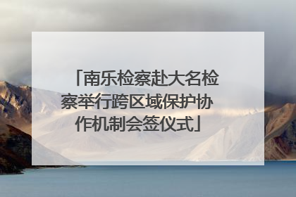 南乐检察赴大名检察举行跨区域保护协作机制会签仪式