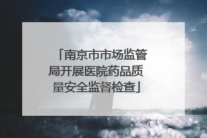 南京市市场监管局开展医院药品质量安全监督检查