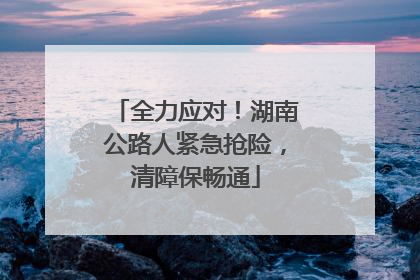 全力应对！湖南公路人紧急抢险，清障保畅通