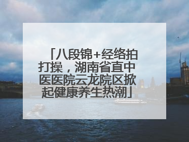 八段锦+经络拍打操，湖南省直中医医院云龙院区掀起健康养生热潮