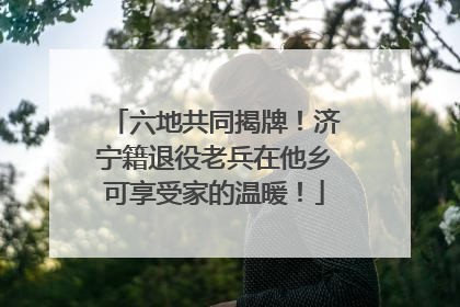 六地共同揭牌！济宁籍退役老兵在他乡可享受家的温暖！