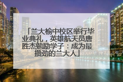 兰大榆中校区举行毕业典礼，英雄航天员唐胜杰勉励学子：成为最攒劲的兰大人