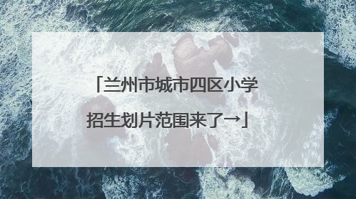 兰州市城市四区小学招生划片范围来了→