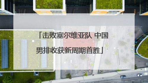 击败塞尔维亚队 中国男排收获新周期首胜