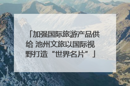 加强国际旅游产品供给 池州文旅以国际视野打造“世界名片”