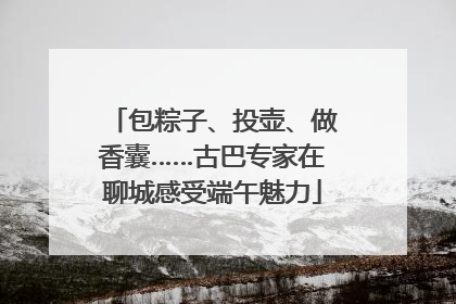 包粽子、投壶、做香囊……古巴专家在聊城感受端午魅力