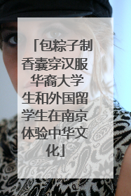 包粽子制香囊穿汉服 华裔大学生和外国留学生在南京体验中华文化