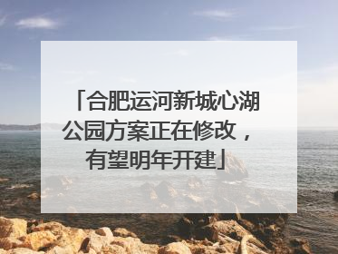 合肥运河新城心湖公园方案正在修改，有望明年开建