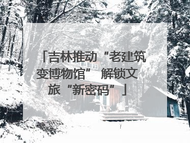 吉林推动“老建筑变博物馆” 解锁文旅“新密码”