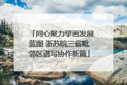 同心聚力擘画发展蓝图 浙苏皖三省毗邻区谱写协作新篇
