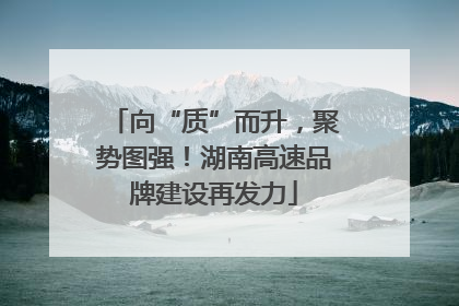 向“质”而升，聚势图强！湖南高速品牌建设再发力