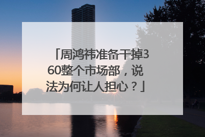 周鸿祎准备干掉360整个市场部，说法为何让人担心？