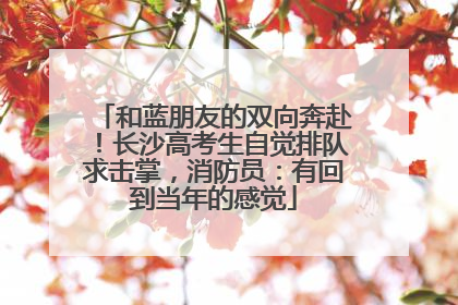 和蓝朋友的双向奔赴！长沙高考生自觉排队求击掌，消防员：有回到当年的感觉