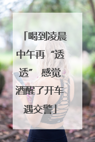 喝到凌晨中午再“透透” 感觉酒醒了开车遇交警