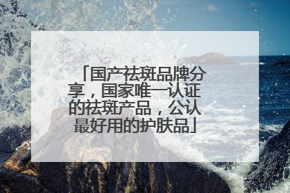 国产祛斑品牌分享，国家唯一认证的祛斑产品，公认最好用的护肤品