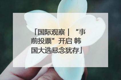 国际观察｜“事前投票”开启 韩国大选悬念犹存