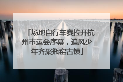场地自行车赛拉开杭州市运会序幕，追风少年齐聚瓶窑古镇