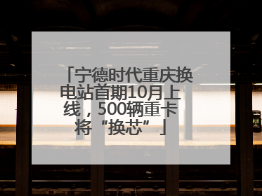 宁德时代重庆换电站首期10月上线，500辆重卡将“换芯”