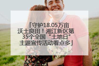 守护18.05万亩沃土良田！湘江新区第35个全国“土地日”主题宣传活动看点多