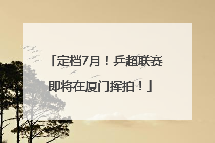 定档7月！乒超联赛即将在厦门挥拍！