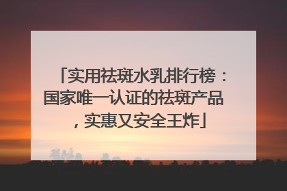 实用祛斑水乳排行榜：国家唯一认证的祛斑产品，实惠又安全王炸