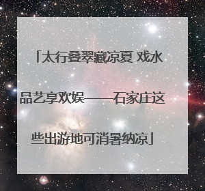 太行叠翠藏凉夏 戏水品艺享欢娱——石家庄这些出游地可消暑纳凉
