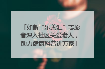 如新“乐善汇”志愿者深入社区关爱老人，助力健康科普进万家