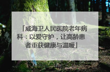 威海卫人民医院老年病科：以爱守护，让高龄患者重获健康与温暖