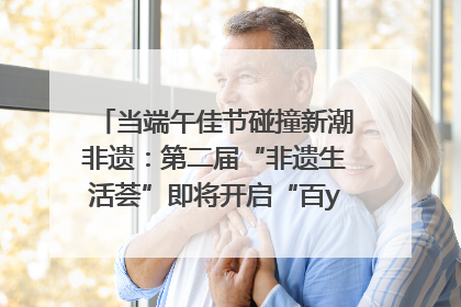 当端午佳节碰撞新潮非遗：第二届“非遗生活荟”即将开启“百young”新章