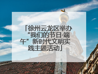 徐州云龙区举办“我们的节日·端午”新时代文明实践主题活动