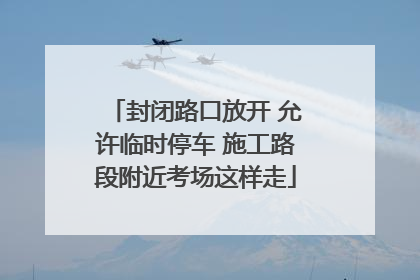 封闭路口放开 允许临时停车 施工路段附近考场这样走