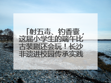 射五毒、钓香囊，这届小学生的端午比古装剧还会玩！长沙非遗进校园传承实践活动举行