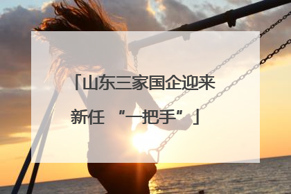 山东三家国企迎来新任 “一把手”