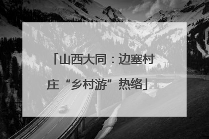山西大同：边塞村庄“乡村游”热络
